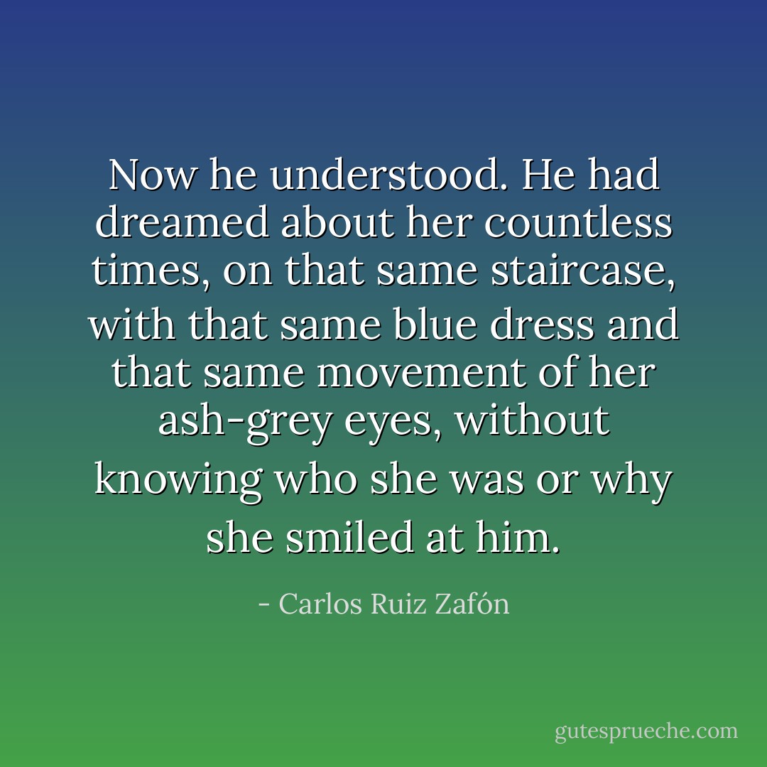 Now he understood. He had dreamed about her countless times, on that same staircase, with that same blue dress and that same movement of her ash-grey eyes, without knowing who she was or why she smiled at him. - Carlos Ruiz Zafón
