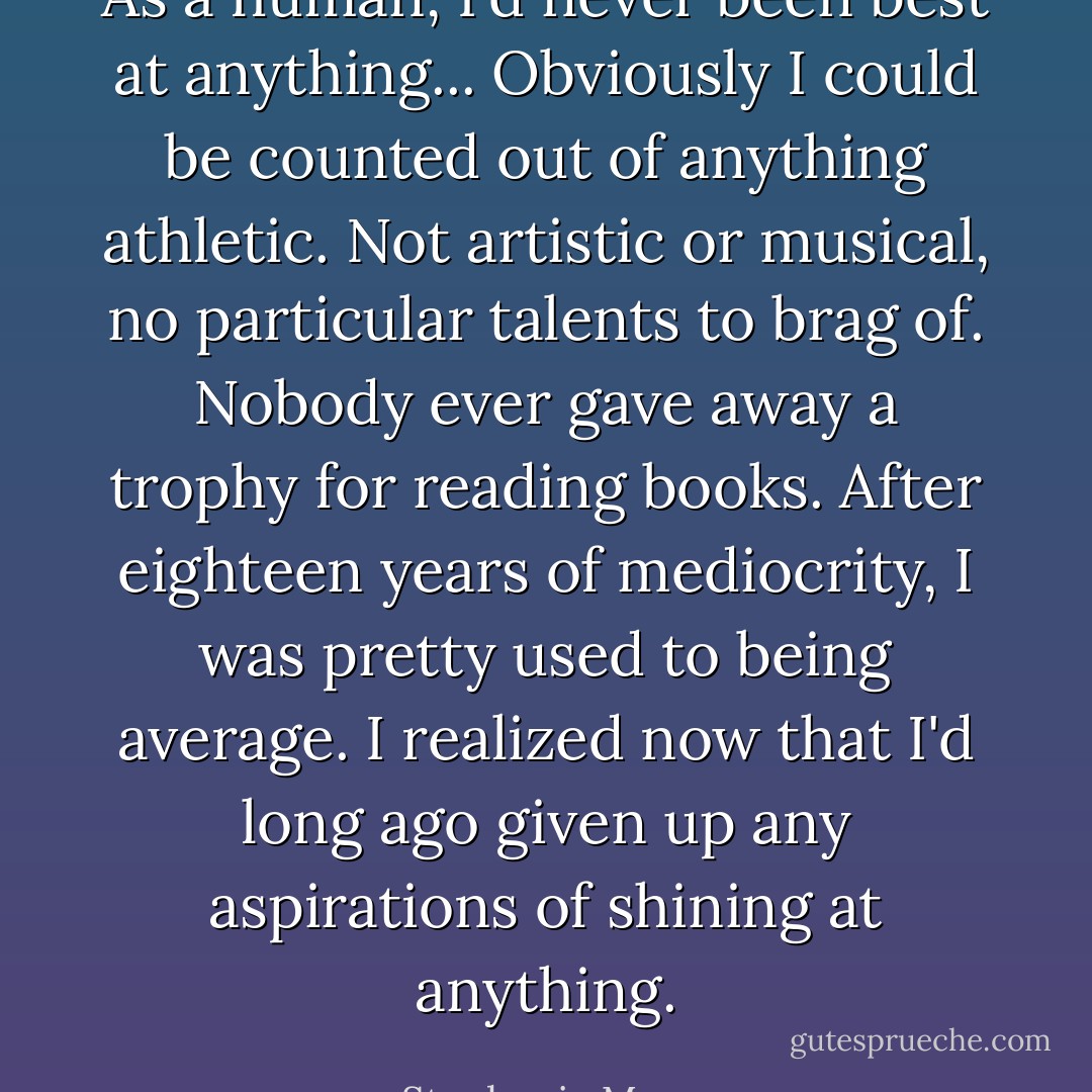 As a human, I'd never been best at anything... Obviously I could be counted out of anything athletic. Not artistic or musical, no particular talents to brag of. Nobody ever gave away a trophy for reading books. After eighteen years of mediocrity, I was pretty used to being average. I realized now that I'd long ago given up any aspirations of shining at anything. - Stephenie Meyer