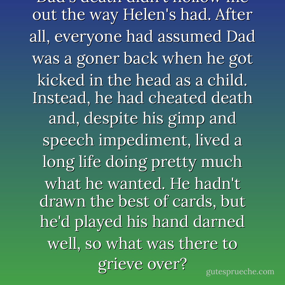 Dad's death didn't hollow me out the way Helen's had. After all, everyone had assumed Dad was a goner back when he got kicked in the head as a child. Instead, he had cheated death and, despite his gimp and speech impediment, lived a long life doing pretty much what he wanted. He hadn't drawn the best of cards, but he'd played his hand darned well, so what was there to grieve over? - Jeannette Walls