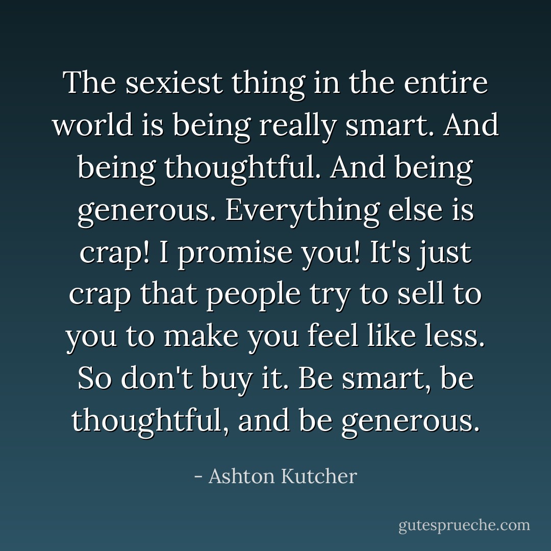 The sexiest thing in the entire world is being really smart. And being thoughtful. And being generous. Everything else is crap! I promise you! It's just crap that people try to sell to you to make you feel like less. So don't buy it. Be smart, be thoughtful, and be generous. - Ashton Kutcher