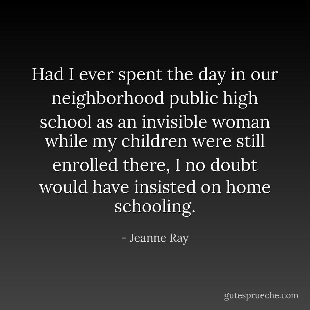 Had I ever spent the day in our neighborhood public high school as an invisible woman while my children were still enrolled there, I no doubt would have insisted on home schooling. - Jeanne Ray