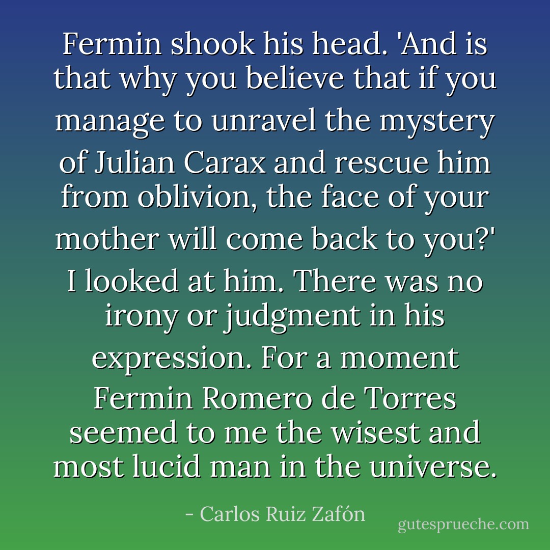 Fermin shook his head. 'And is that why you believe that if you manage to unravel the mystery of Julian Carax and rescue him from oblivion, the face of your mother will come back to you?'<br />I looked at him. There was no irony or judgment in his expression. For a moment Fermin Romero de Torres seemed to me the wisest and most lucid man in the universe. - Carlos Ruiz Zafón