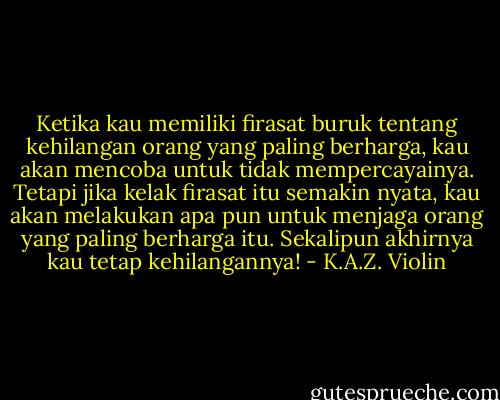 Ketika kau memiliki firasat buruk tentang kehilangan orang yang paling berharga, kau akan mencoba untuk tidak mempercayainya. Tetapi jika kelak firasat itu semakin nyata, kau akan melakukan apa pun untuk menjaga orang yang paling berharga itu. Sekalipun akhirnya kau tetap kehilangannya! - K.A.Z. Violin
