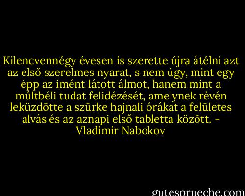 Kilencvennégy évesen is szerette újra átélni azt az első szerelmes nyarat, s nem úgy, mint egy épp az imént látott álmot, hanem mint a múltbéli tudat felidézését, amelynek révén leküzdötte a szürke hajnali órákat a felületes alvás és az aznapi első tabletta között. - Vladimir Nabokov