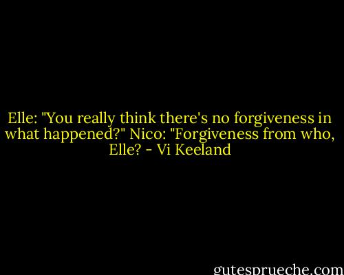 Elle: "You really think there's no forgiveness in what happened?"<br />Nico: "Forgiveness from who, Elle? - Vi Keeland