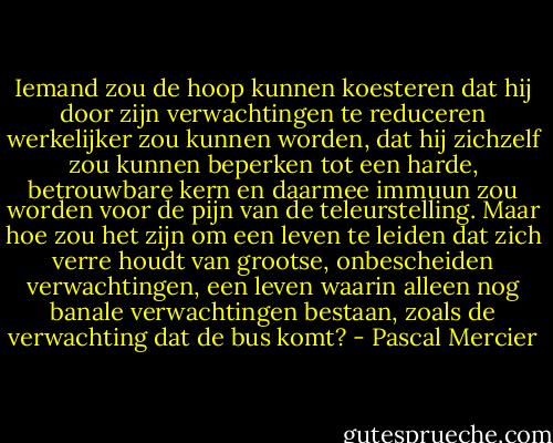 Iemand zou de hoop kunnen koesteren dat hij door zijn verwachtingen te reduceren werkelijker zou kunnen worden, dat hij zichzelf zou kunnen beperken tot een harde, betrouwbare kern en daarmee immuun zou worden voor de pijn van de teleurstelling. Maar hoe zou het zijn om een leven te leiden dat zich verre houdt van grootse, onbescheiden verwachtingen, een leven waarin alleen nog banale verwachtingen bestaan, zoals de verwachting dat de bus komt? - Pascal Mercier