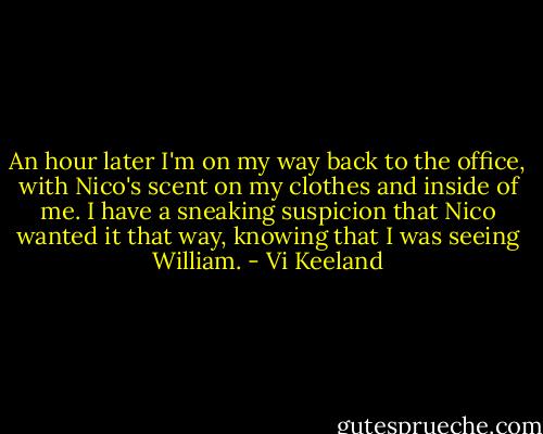 An hour later I'm on my way back to the office, with Nico's scent on my clothes and inside of me. I have a sneaking suspicion that Nico wanted it that way, knowing that I was seeing William. - Vi Keeland