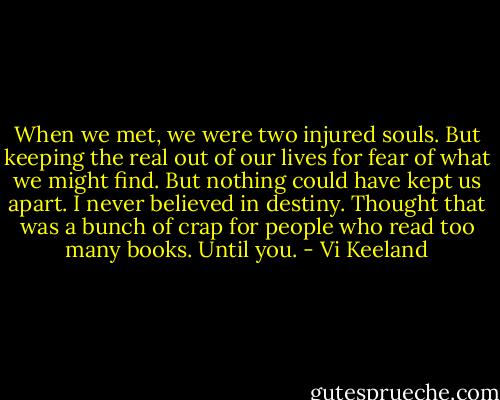 When we met, we were two injured souls. But keeping the real out of our lives for fear of what we might find. But nothing could have kept us apart. I never believed in destiny. Thought that was a bunch of crap for people who read too many books. Until you. - Vi Keeland