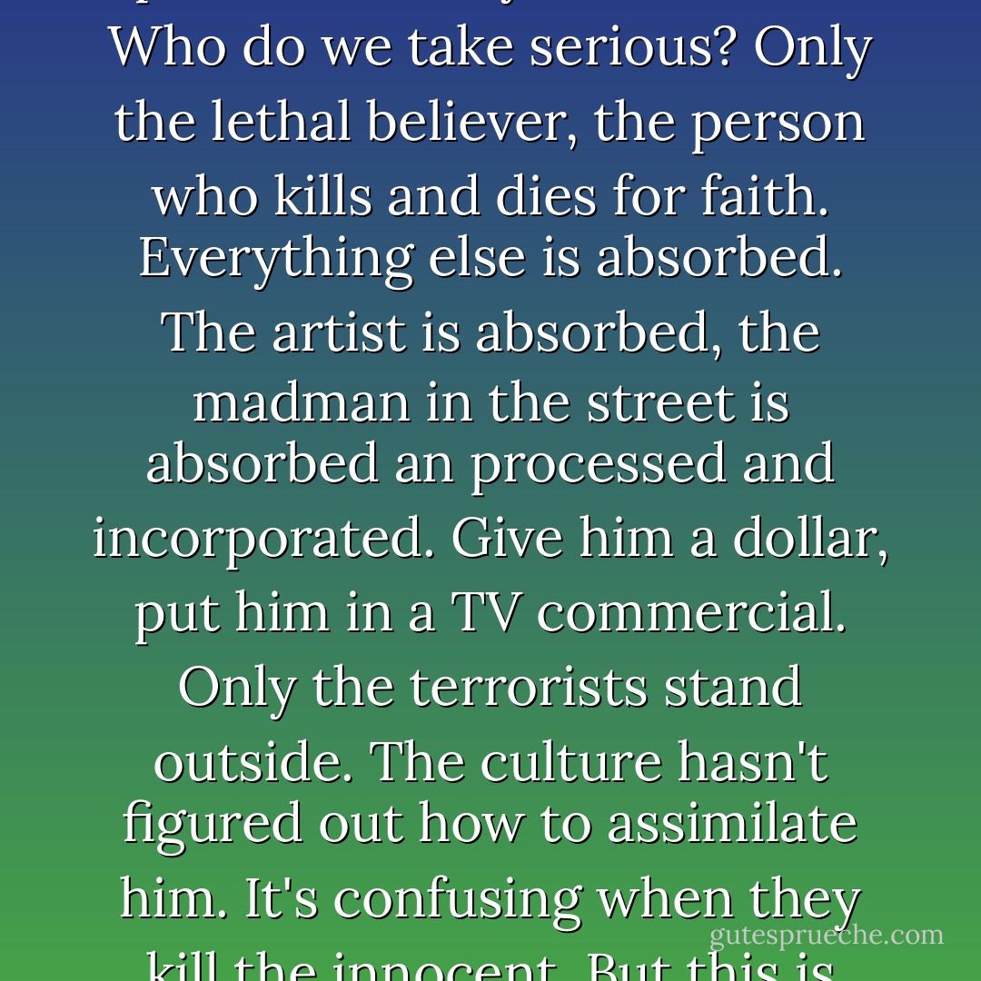 In societies reduced to blur and glut, terror is the only meaningful act. There's too much everything, more things and messages and meanings that we can use in ten thousand lifetimes. Inertia-hysteria. Is history possible? Is anyone serious? Who do we take serious? Only the lethal believer, the person who kills and dies for faith. Everything else is absorbed. The artist is absorbed, the madman in the street is absorbed an processed and incorporated. Give him a dollar, put him in a TV commercial. Only the terrorists stand outside. The culture hasn't figured out how to assimilate him. It's confusing when they kill the innocent. But this is precisely the language of being noticed, the only language the West understands. The way they determine how we see them. The way they dominate the rush of endless streaming images. - Don DeLillo
