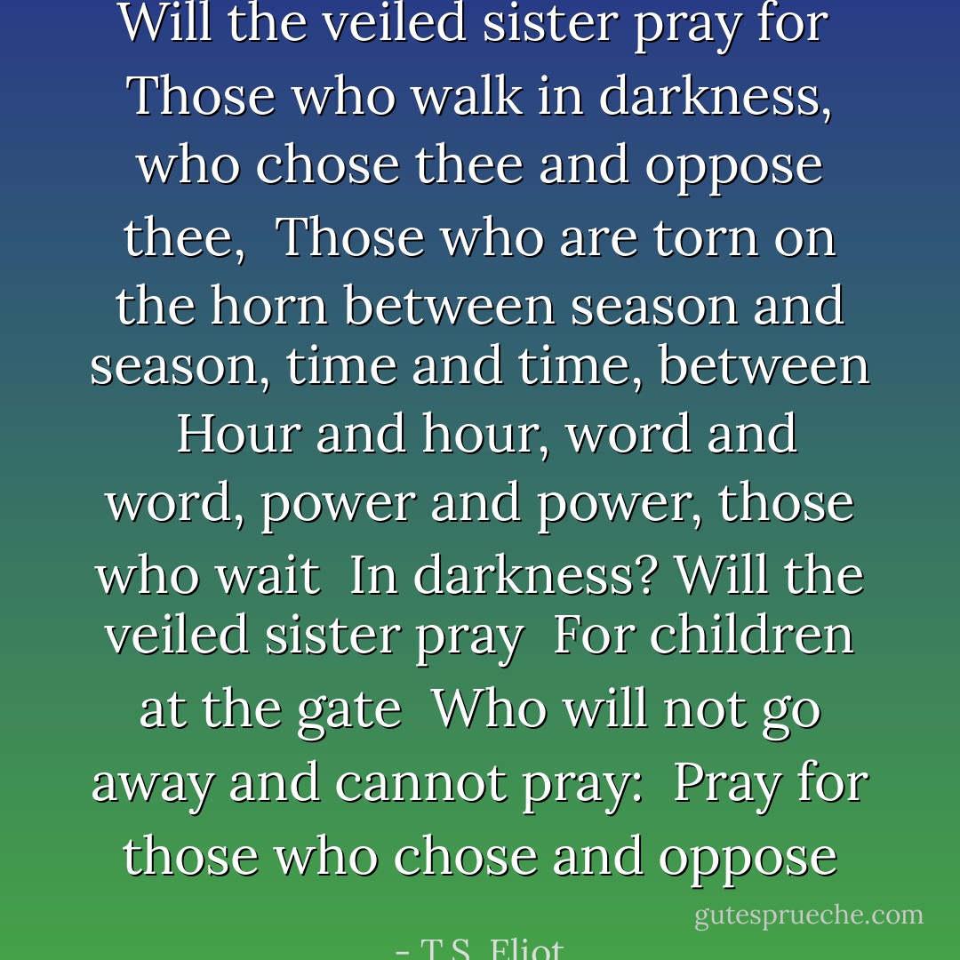 Will the veiled sister pray for<br /> Those who walk in darkness, who chose thee and oppose thee,<br /> Those who are torn on the horn between season and season, time and time, between<br /> Hour and hour, word and word, power and power, those who wait<br /> In darkness? Will the veiled sister pray<br /> For children at the gate<br /> Who will not go away and cannot pray:<br /> Pray for those who chose and oppose - T.S. Eliot