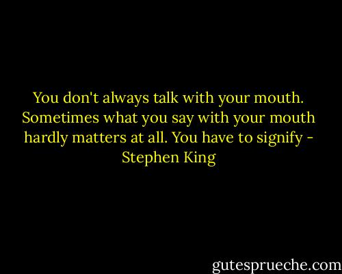You don't always talk with your mouth. Sometimes what you say with your mouth hardly matters at all. You have to signify - Stephen King