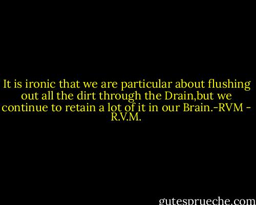 It is ironic that we are particular about flushing out all the dirt through the Drain,but we continue to retain a lot of it in our Brain.-RVM - R.V.M.