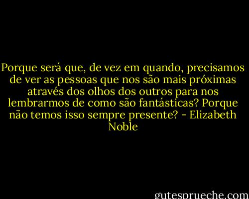Porque será que, de vez em quando, precisamos de ver as pessoas que nos são mais próximas através dos olhos dos outros para nos lembrarmos de como são fantásticas? Porque não temos isso sempre presente? - Elizabeth Noble