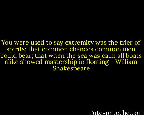 You were used to say extremity was the trier of spirits; that common chances common men could bear; that when the sea was calm all boats alike showed mastership in floating - William Shakespeare