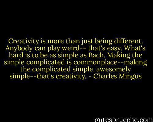 Creativity is more than just being different. Anybody can play weird-- that's easy. What's hard is to be as simple as Bach. Making the simple complicated is commonplace--making the complicated simple, awesomely simple--that's creativity. - Charles Mingus