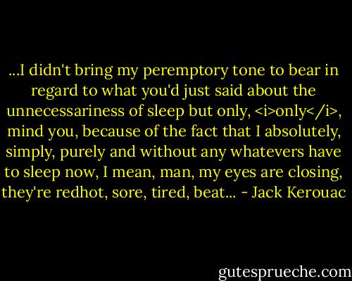 ...I didn't bring my peremptory tone to bear in regard to what you'd just said about the unnecessariness of sleep but only, <i>only</i>, mind you, because of the fact that I absolutely, simply, purely and without any whatevers have to sleep now, I mean, man, my eyes are closing, they're redhot, sore, tired, beat... - Jack Kerouac