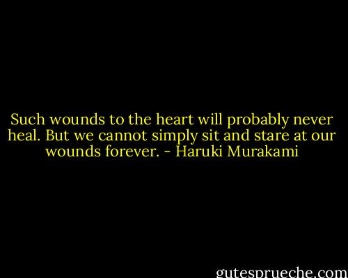 Such wounds to the heart will probably never heal. But we cannot simply sit and stare at our wounds forever. - Haruki Murakami