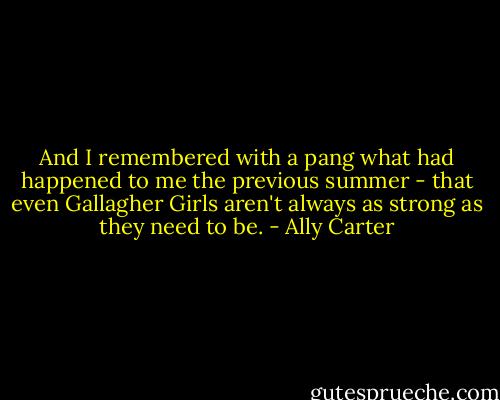 And I remembered with a pang what had happened to me the previous summer - that even Gallagher Girls aren't always as strong as they need to be. - Ally Carter