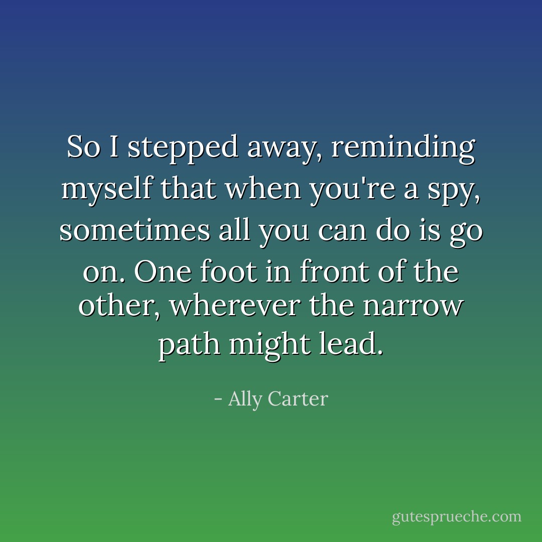 So I stepped away, reminding myself that when you're a spy, sometimes all you can do is go on. One foot in front of the other, wherever the narrow path might lead. - Ally Carter