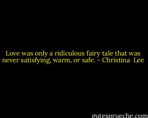 Love was only a ridiculous fairy tale that was never satisfying, warm, or safe. - Christina  Lee