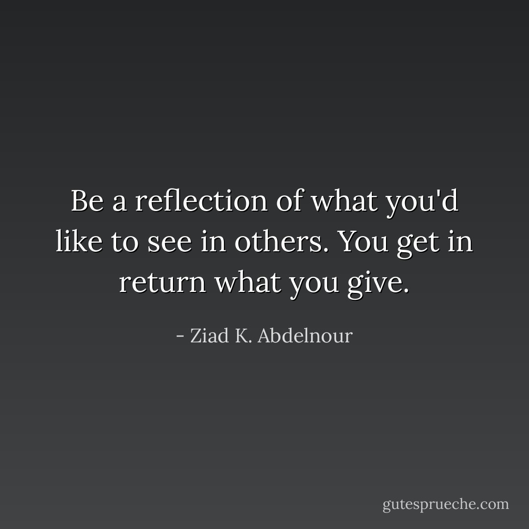 Be a reflection of what you'd like to see in others. You get in return what you give. - Ziad K. Abdelnour