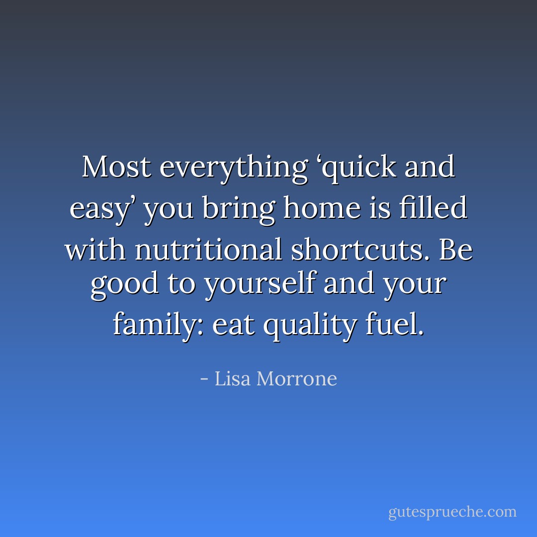 Most everything ‘quick and easy’ you bring home is filled with nutritional shortcuts. Be good to yourself and your family: eat quality fuel. - Lisa Morrone