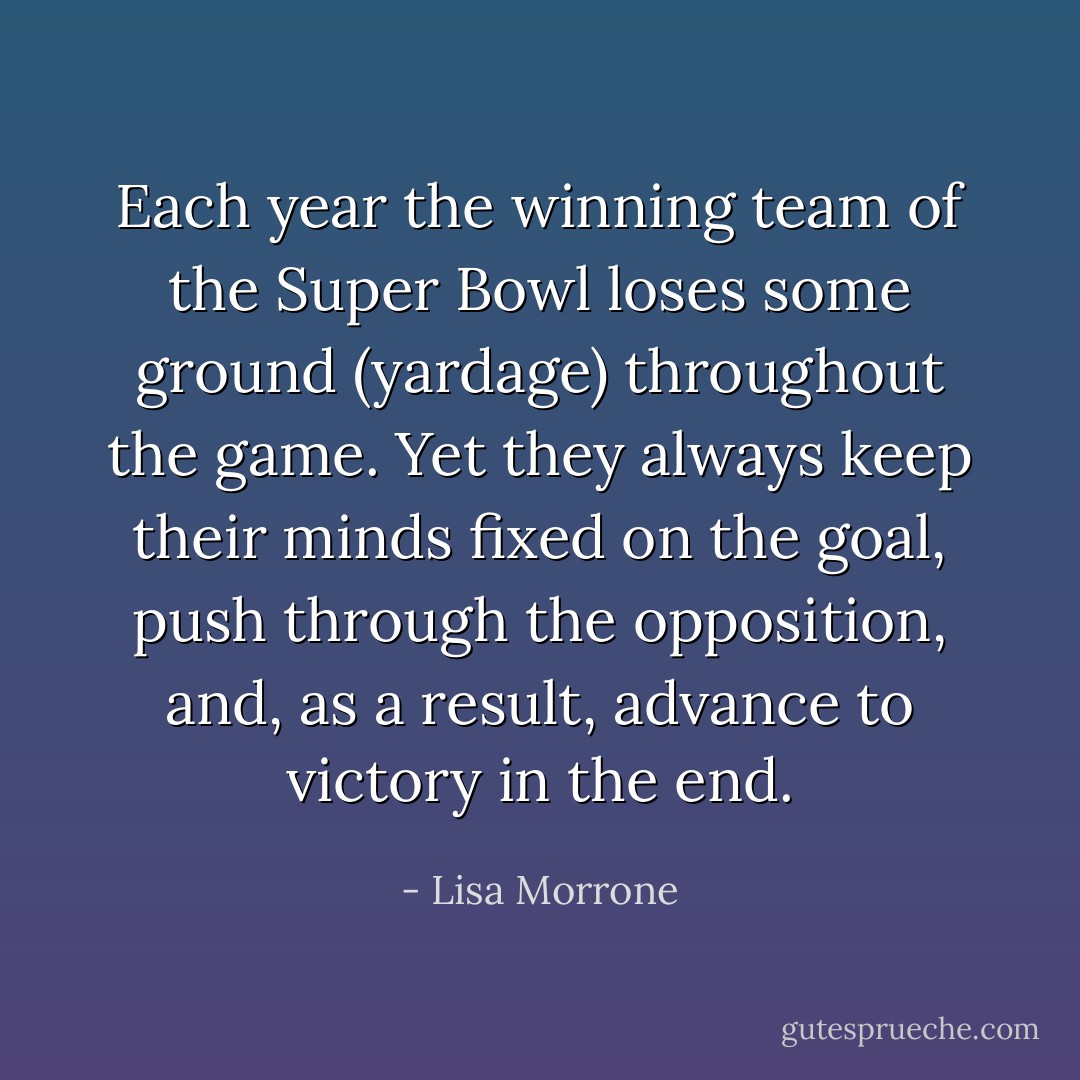 Each year the winning team of the Super Bowl loses some ground (yardage) throughout the game. Yet they always keep their minds fixed on the goal, push through the opposition, and, as a result, advance to victory in the end. - Lisa Morrone