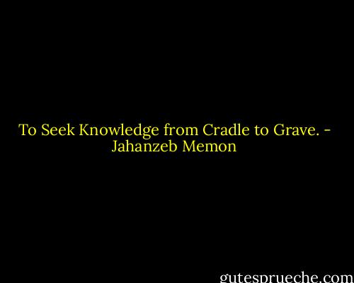 To Seek Knowledge from Cradle to Grave. - Jahanzeb Memon