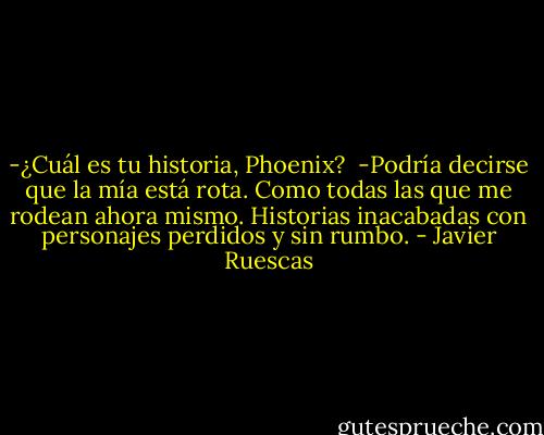 -¿Cuál es tu historia, Phoenix?<br /><br />-Podría decirse que la mía está rota. Como todas las que me rodean ahora mismo. Historias inacabadas con personajes perdidos y sin rumbo. - Javier Ruescas