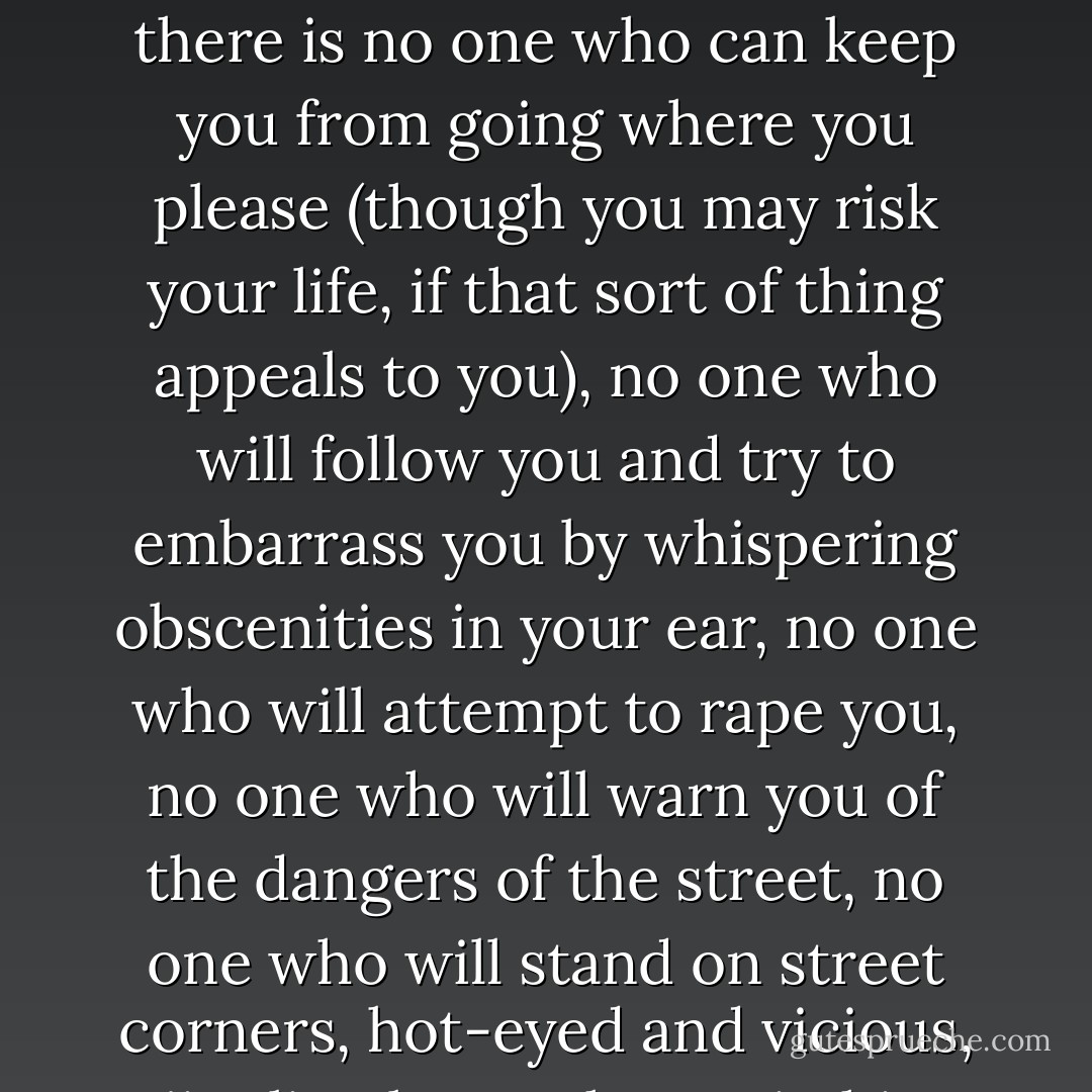 There's no being out too late in Whileaway, or up too early, or in the wrong part of town, or unescorted. You cannot fall out of the kinship web and become sexual prey for strangers, for there is no prey and there are no strangers -- the web is world-wide. In all of Whileaway there is no one who can keep you from going where you please (though you may risk your life, if that sort of thing appeals to you), no one who will follow you and try to embarrass you by whispering obscenities in your ear, no one who will attempt to rape you, no one who will warn you of the dangers of the street, no one who will stand on street corners, hot-eyed and vicious, jingling loose change in his pants pocket, bitterly bitterly sure that you're a cheap floozy, hot and wild, who likes it, who can't say no, who's making a mint off it, who inspires him with nothing but disgust, and who wants to drive him crazy. - Joanna Russ