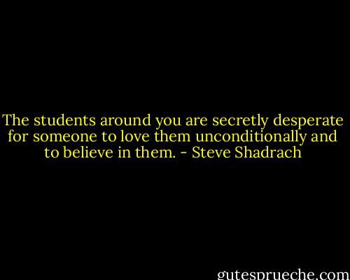 The students around you are secretly desperate for someone to love them unconditionally and to believe in them. - Steve Shadrach