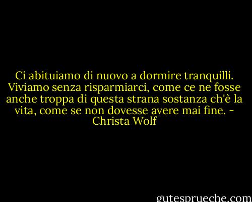 Ci abituiamo di nuovo a dormire tranquilli. Viviamo senza risparmiarci, come ce ne fosse anche troppa di questa strana sostanza ch'è la vita, come se non dovesse avere mai fine. - Christa Wolf