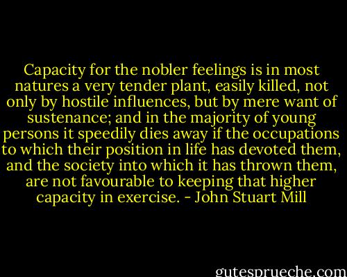 Capacity for the nobler feelings is in most natures a very tender plant, easily killed, not only by hostile influences, but by mere want of sustenance; and in the majority of young persons it speedily dies away if the occupations to which their position in life has devoted them, and the society into which it has thrown them, are not favourable to keeping that higher capacity in exercise. - John Stuart Mill