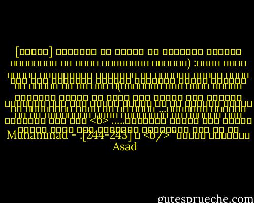 الآراء الشائعة في الغرب عن الإسلام [تتلخص] فيما يأتي: (انحطاط المسلمين ناتج عن الإسلام، وأنه بمجرد تحررهم من العقيدة الإسلامية وتبني مفاهيم الغرب وأساليب حياتهم وفكرهم؛ فإن ذلك سيكون أفضل لهم وللعالم)، إلا أن ما وجدته من مفاهيم وما توصلت إلى فهمه من مبادئ الإسلام وقيمه أقنعني أن ما يردده الغرب ليس إلا مفهوماً مشوهاً للإسلام... اتضح لي أن تخلف المسلمين لم يكن ناتجاً عن الإسلام، ولكن لإخفاقهم في أن يحيوا كما أمرهم الإسلام..... <b> لقد كان الإسلام هو ما حمل المسلمين الأوائل إلى ذراً فكرية وثقافية سامية" </b><br />ص [243-244]. - Muhammad Asad
