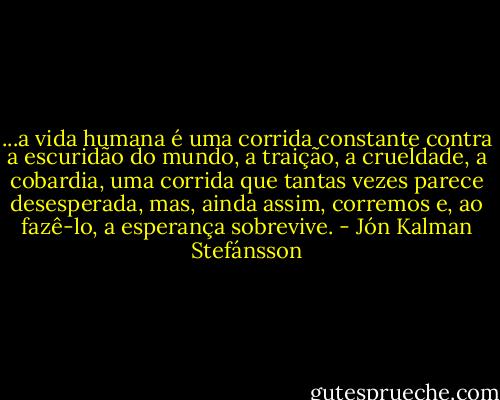 ...a vida humana é uma corrida constante contra a escuridão do mundo, a traição, a crueldade, a cobardia, uma corrida que tantas vezes parece desesperada, mas, ainda assim, corremos e, ao fazê-lo, a esperança sobrevive. - Jón Kalman Stefánsson