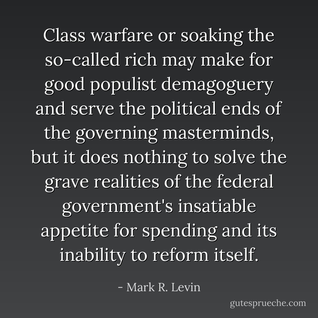 Class warfare or soaking the so-called rich may make for good populist demagoguery and serve the political ends of the governing masterminds, but it does nothing to solve the grave realities of the federal government's insatiable appetite for spending and its inability to reform itself. - Mark R. Levin