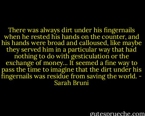 There was always dirt under his fingernails when he rested his hands on the counter, and his hands were broad and calloused, like maybe they served him in a particular way that had nothing to do with gesticulation or the exchange of money... It seemed a fine way to pass the time to imagine that the dirt under his fingernails was residue from saving the world. - Sarah Bruni