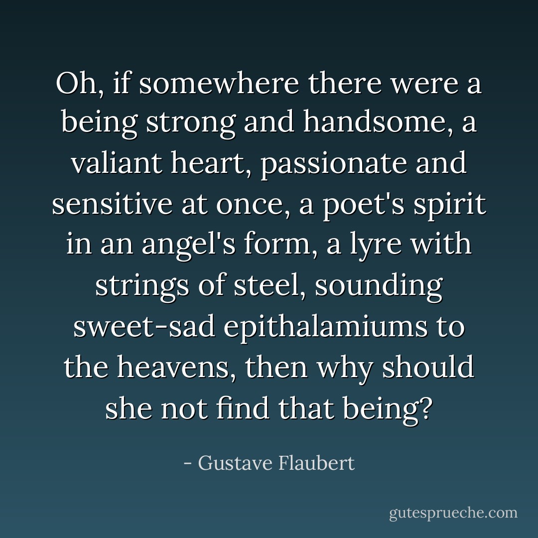 Oh, if somewhere there were a being strong and handsome, a valiant heart, passionate and sensitive at once, a poet's spirit in an angel's form, a lyre with strings of steel, sounding sweet-sad epithalamiums to the heavens, then why should she not find that being? - Gustave Flaubert