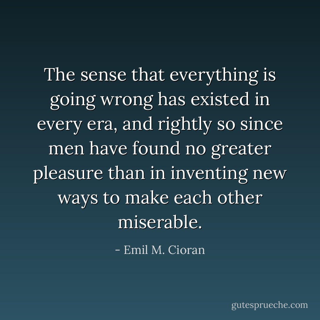 The sense that everything is going wrong has existed in every era, and rightly so since men have found no greater pleasure than in inventing new ways to make each other miserable. - Emil M. Cioran