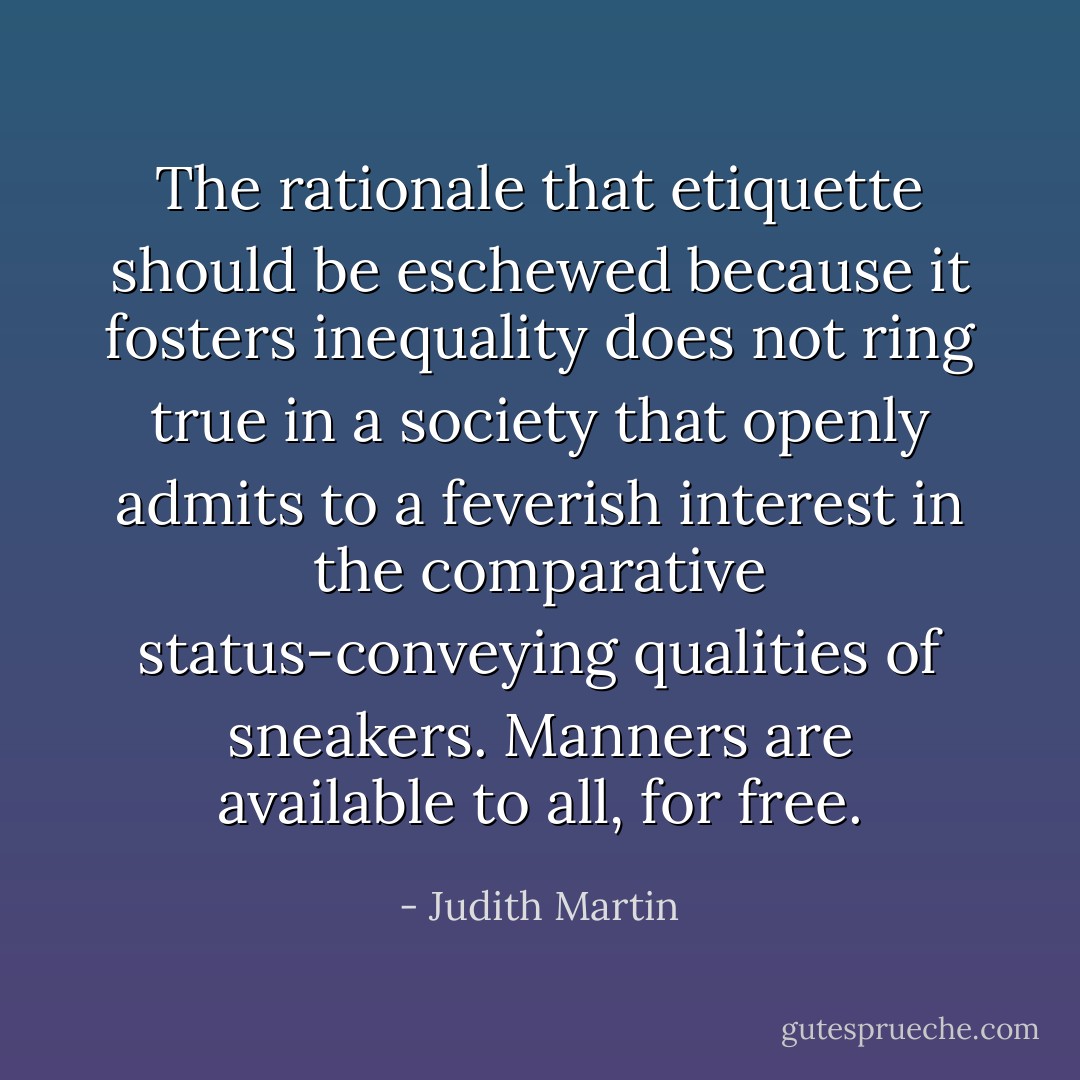 The rationale that etiquette should be eschewed because it fosters inequality does not ring true in a society that openly admits to a feverish interest in the comparative status-conveying qualities of sneakers. Manners are available to all, for free. - Judith Martin