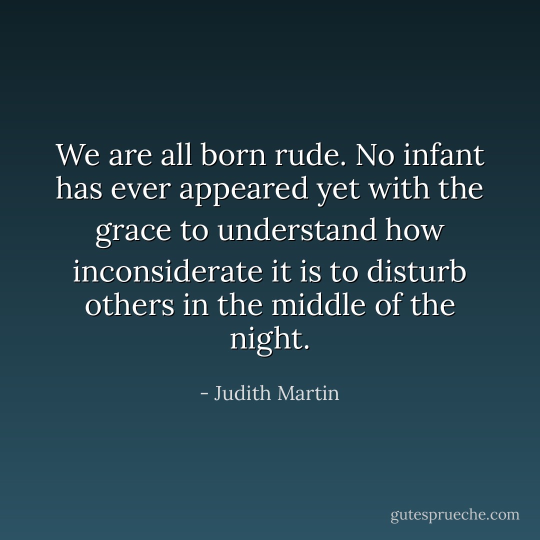 We are all born rude. No infant has ever appeared yet with the grace to understand how inconsiderate it is to disturb others in the middle of the night. - Judith Martin