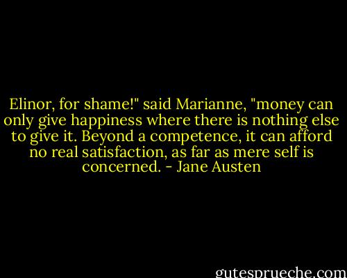 Elinor, for shame!" said Marianne, "money can only give happiness where there is nothing else to give it. Beyond a competence, it can afford no real satisfaction, as far as mere self is concerned. - Jane Austen