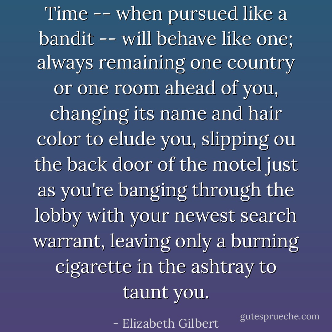 Time -- when pursued like a bandit -- will behave like one; always remaining one country or one room ahead of you, changing its name and hair color to elude you, slipping ou the back door of the motel just as you're banging through the lobby with your newest search warrant, leaving only a burning cigarette in the ashtray to taunt you. - Elizabeth Gilbert
