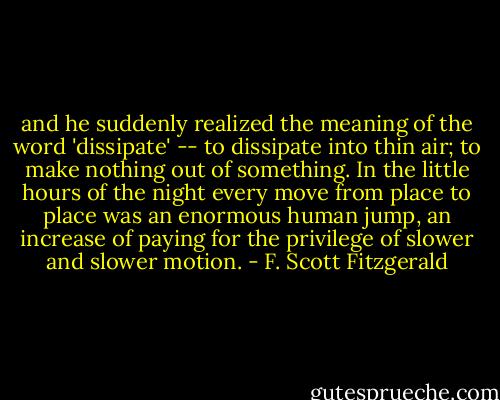 and he suddenly realized the meaning of the word 'dissipate' -- to dissipate into thin air; to make nothing out of something. In the little hours of the night every move from place to place was an enormous human jump, an increase of paying for the privilege of slower and slower motion. - F. Scott Fitzgerald