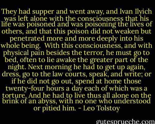 They had supper and went away, and Ivan Ilyich was left alone with the consciousness that his life was poisoned and was poisoning the lives of others, and that this poison did not weaken but penetrated more and more deeply into his whole being.<br /><br />With this consciousness, and with physical pain besides the terror, he must go to bed, often to lie awake the greater part of the night. Next morning he had to get up again, dress, go to the law courts, speak, and write; or if he did not go out, spend at home those twenty-four hours a day each of which was a torture. And he had to live thus all alone on the brink of an abyss, with no one who understood or pitied him. - Leo Tolstoy