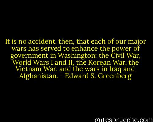 It is no accident, then, that each of our major wars has served to enhance the power of government in Washington: the Civil War, World Wars I and II, the Korean War, the Vietnam War, and the wars in Iraq and Afghanistan. - Edward S. Greenberg
