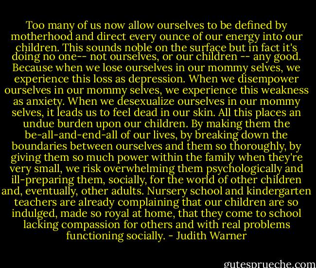 Too many of us now allow ourselves to be defined by motherhood and direct every ounce of our energy into our children. This sounds noble on the surface but in fact it's doing no one-- not ourselves, or our children -- any good. Because when we lose ourselves in our mommy selves, we experience this loss as depression. When we disempower ourselves in our mommy selves, we experience this weakness as anxiety. When we desexualize ourselves in our mommy selves, it leads us to feel dead in our skin. All this places an undue burden upon our children. By making them the be-all-and-end-all of our lives, by breaking down the boundaries between ourselves and them so thoroughly, by giving them so much power within the family when they're very small, we risk overwhelming them psychologically and ill-preparing them, socially, for the world of other children and, eventually, other adults. Nursery school and kindergarten teachers are already complaining that our children are so indulged, made so royal at home, that they come to school lacking compassion for others and with real problems functioning socially. - Judith Warner