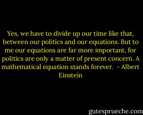 Yes, we have to divide up our time like that, between our politics and our equations. But to me our equations are far more important, for politics are only a matter of present concern. A mathematical equation stands forever.  - Albert Einstein
