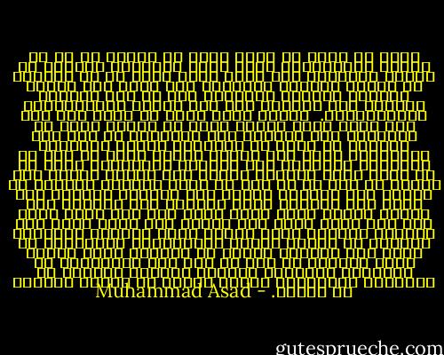 قضيت كل وقتي في دمشق أقرأ من الكتب كل ما له علاقة بالإسلام، كانت لغتي العربية تسعفني في تبادل الحديث؛ إلا أنها كانت أضعف من أن تمكنني من قراءة القرآن الكريم، لذا لجأت إلى ترجمة لمعاني القرآن الكريم، أما ما عدا القرآن الكريم فقد اعتمدت فيه على أعمال المستشرقين الأوروبيين.<br /><br />ومهما كانت ضآلة ما عرفت إلا أنه كان أشبه برفع ستار، بدأت في معرفة عالم من الأفكار كنت غافلاً عنه وجاهلاً به حتى ذلك الوقت، لم يبدُ لي الإسلام ديناً بالمعنى المتعارف عليه بين الناس لكلمة دين؛ بل بدا لي أسلوباً للحياة، ليس نظاماً لاهوتياً بقدر ما هو سلوك فرد، ومجتمع يرتكز على الوعي بوجود إله واحد، لم أجد في أي آية من آيات القرآن الكريم أي إشارة إلى احتياج البشر إلى الخلاص الروحي ولا يوجد ذكر لخطيئة أولى موروثة تقف حائلاً بين المرء وقدره الذي قدره الله له، ولا يبقى لابن آدم إلا عمله الذي سعى إليه، ولا يوجد حاجة إلى الترهب والزهد لفتح أبواب خفية لتحقيق الخلاص، الخلاص حق مكفول للبشر بالولادة، والخطيئة لا تعني إلا ابتعاد الناس عن الفطرة التي خلقهم الله عليها، لم أجد أي أثر على الثنائية في الطبيعة البشرية فالبدن والروح يعملان في المنظور الإسلامي كوحدة واحدة لا ينفصل أحدهما عن الآخر. - Muhammad Asad