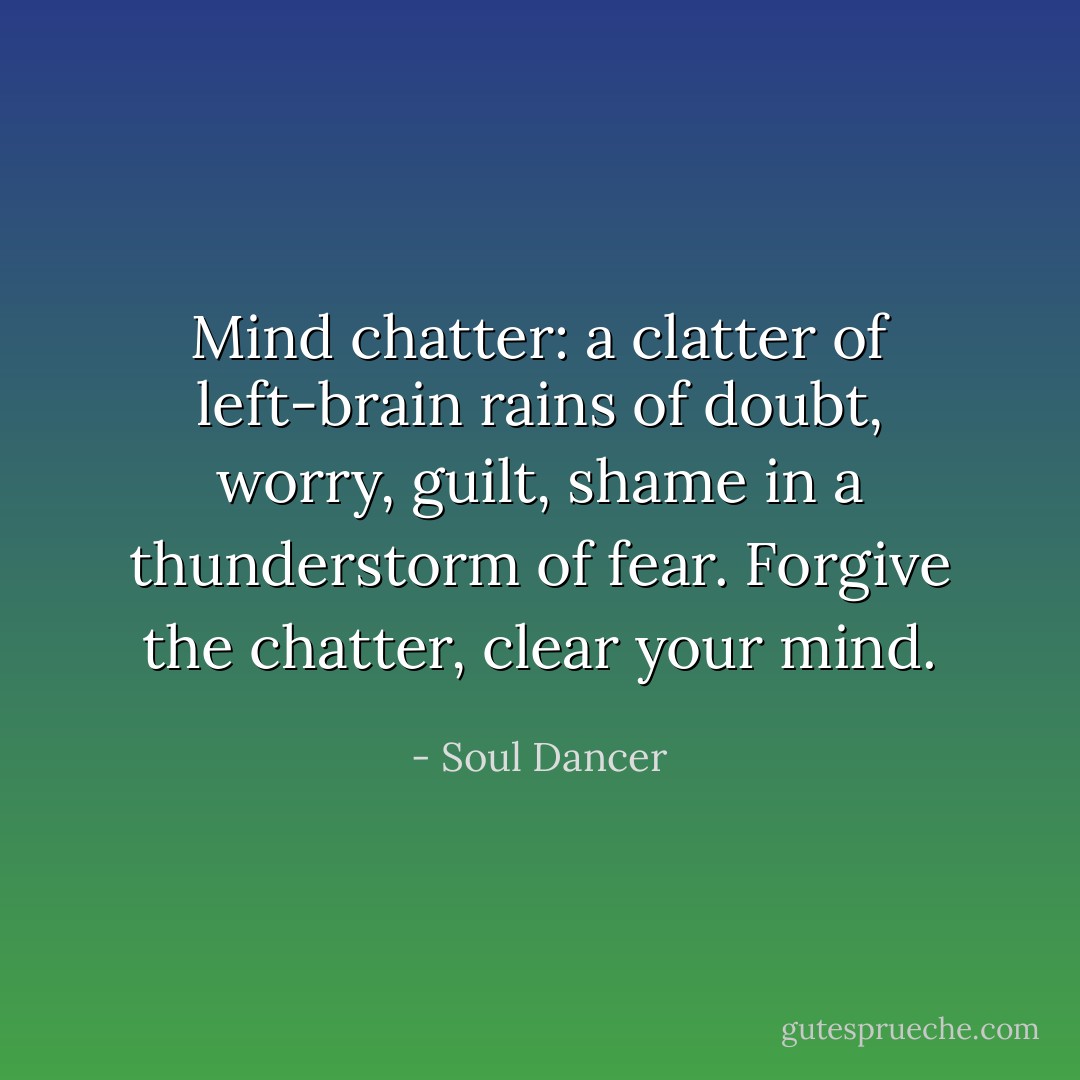Mind chatter: a clatter of left-brain rains of doubt, worry, guilt, shame in a thunderstorm of fear. Forgive the chatter, clear your mind. - Soul Dancer